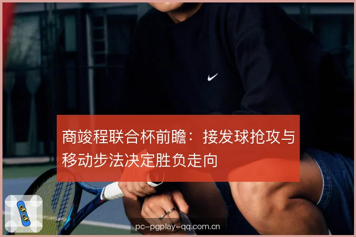 商竣程联合杯前瞻:接发球抢攻与移动步法决定胜负走向 商竣程联合杯前瞻:接发球抢攻与移动步法决定胜负走向