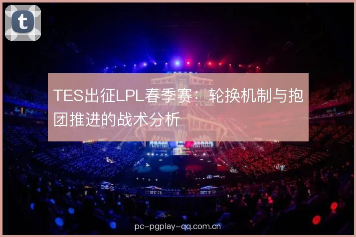 TES出征LPL春季赛:轮换机制与抱团推进的战术分析 TES出征LPL春季赛:轮换机制与抱团推进的战术分析